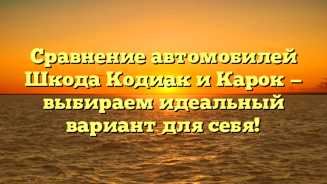 Сравнение автомобилей Шкода Кодиак и Карок — выбираем идеальный вариант для себя!