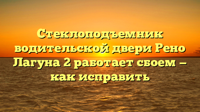 Стеклоподъемник водительской двери Рено Лагуна 2 работает сбоем — как исправить