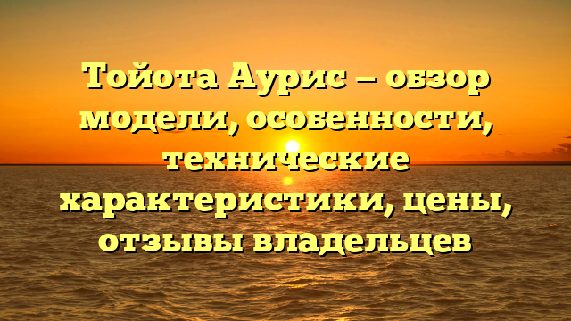 Тойота Аурис — обзор модели, особенности, технические характеристики, цены, отзывы владельцев