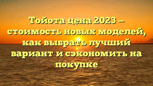 Тойота цена 2023 — стоимость новых моделей, как выбрать лучший вариант и сэкономить на покупке