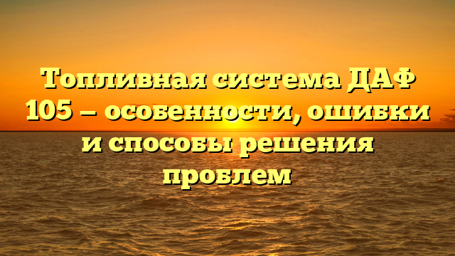 Топливная система ДАФ 105 — особенности, ошибки и способы решения проблем