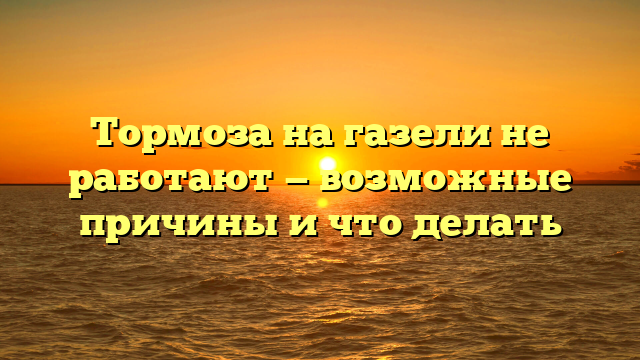 Тормоза на газели не работают — возможные причины и что делать