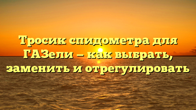 Тросик спидометра для ГАЗели — как выбрать, заменить и отрегулировать