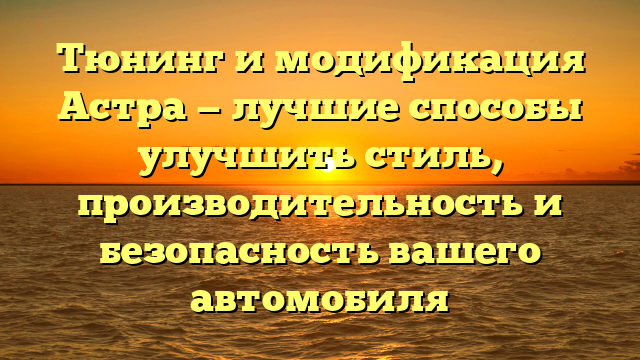 Тюнинг и модификация Астра — лучшие способы улучшить стиль, производительность и безопасность вашего автомобиля