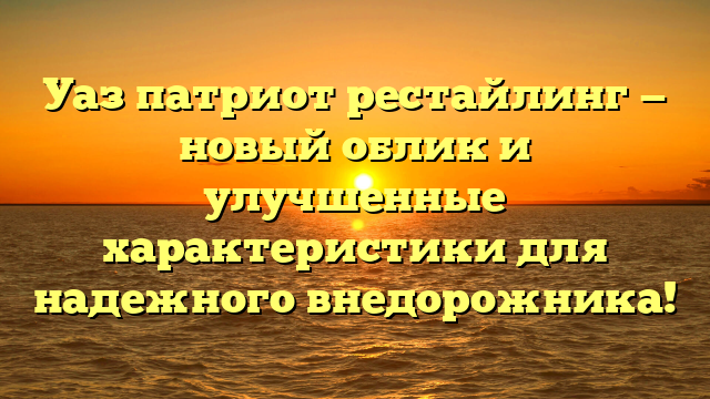 Уаз патриот рестайлинг — новый облик и улучшенные характеристики для надежного внедорожника!