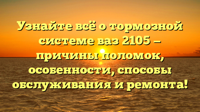 Узнайте всё о тормозной системе ваз 2105 — причины поломок, особенности, способы обслуживания и ремонта!