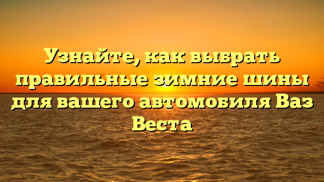 Узнайте, как выбрать правильные зимние шины для вашего автомобиля Ваз Веста