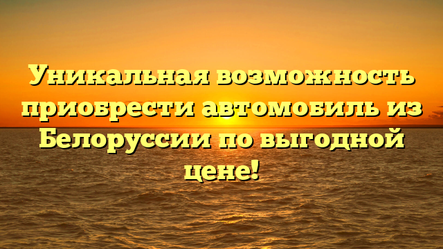 Уникальная возможность приобрести автомобиль из Белоруссии по выгодной цене!