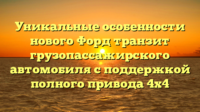 Уникальные особенности нового Форд транзит грузопассажирского автомобиля с поддержкой полного привода 4х4