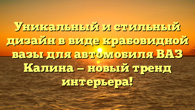 Уникальный и стильный дизайн в виде крабовидной вазы для автомобиля ВАЗ Калина — новый тренд интерьера!