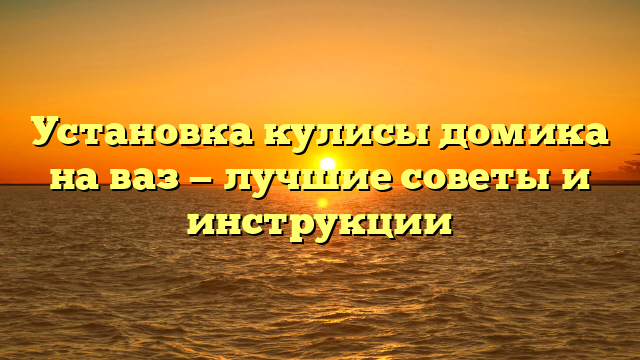 Установка кулисы домика на ваз — лучшие советы и инструкции