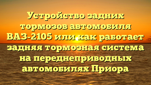 Устройство задних тормозов автомобиля ВАЗ-2105 или как работает задняя тормозная система на переднеприводных автомобилях Приора