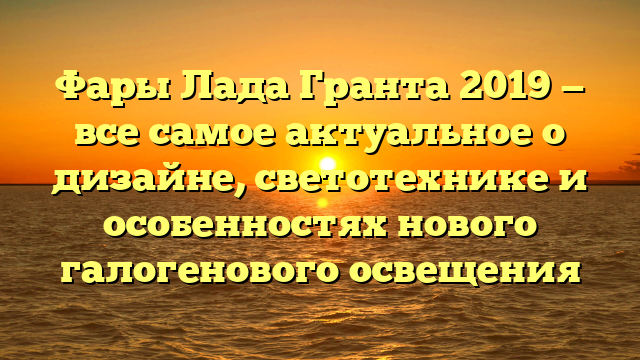 Фары Лада Гранта 2019 — все самое актуальное о дизайне, светотехнике и особенностях нового галогенового освещения