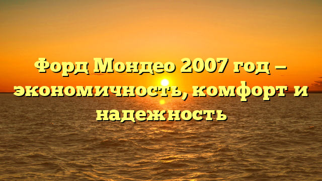 Форд Мондео 2007 год — экономичность, комфорт и надежность