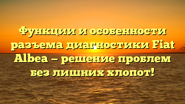 Функции и особенности разъема диагностики Fiat Albea — решение проблем без лишних хлопот!