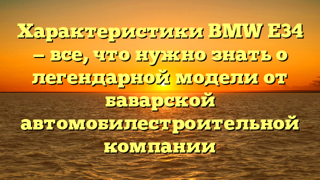 Характеристики BMW E34 — все, что нужно знать о легендарной модели от баварской автомобилестроительной компании