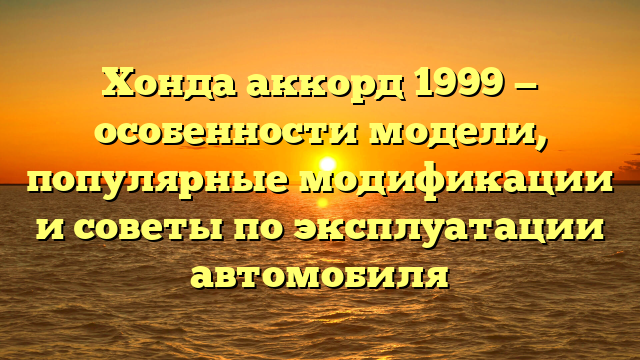 Хонда аккорд 1999 — особенности модели, популярные модификации и советы по эксплуатации автомобиля