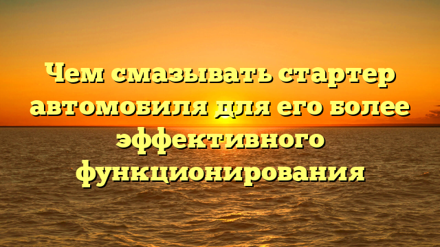 Чем смазывать стартер автомобиля для его более эффективного функционирования