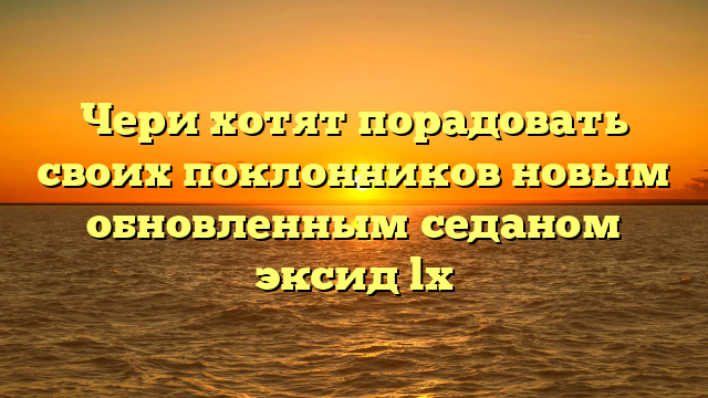 Чери хотят порадовать своих поклонников новым обновленным седаном эксид lx