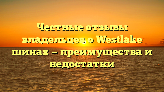 Честные отзывы владельцев о Westlake шинах — преимущества и недостатки