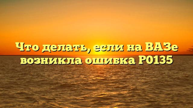 Что делать, если на ВАЗе возникла ошибка Р0135