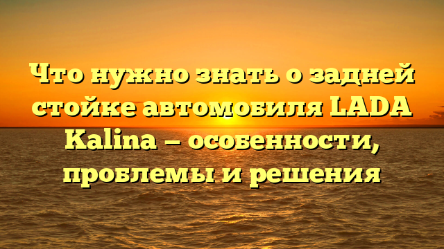 Что нужно знать о задней стойке автомобиля LADA Kalina — особенности, проблемы и решения