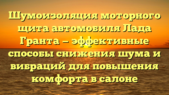 Шумоизоляция моторного щита автомобиля Лада Гранта — эффективные способы снижения шума и вибраций для повышения комфорта в салоне