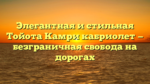 Элегантная и стильная Тойота Камри кабриолет — безграничная свобода на дорогах