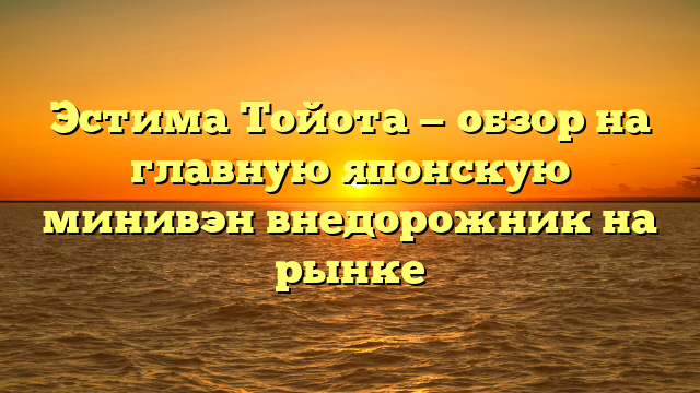 Эстима Тойота — обзор на главную японскую минивэн внедорожник на рынке