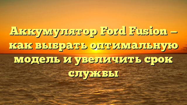 Аккумулятор Ford Fusion — как выбрать оптимальную модель и увеличить срок службы