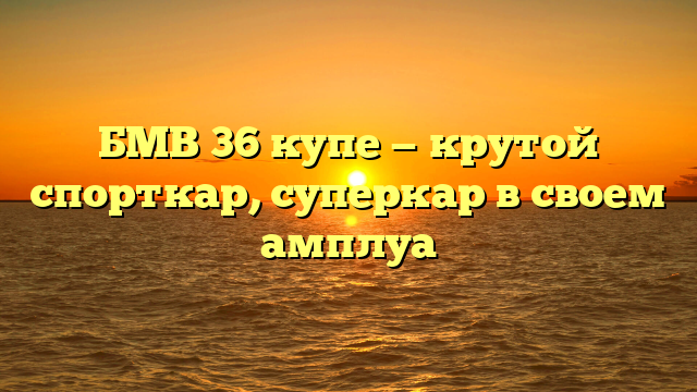 БМВ 36 купе — крутой спорткар, суперкар в своем амплуа