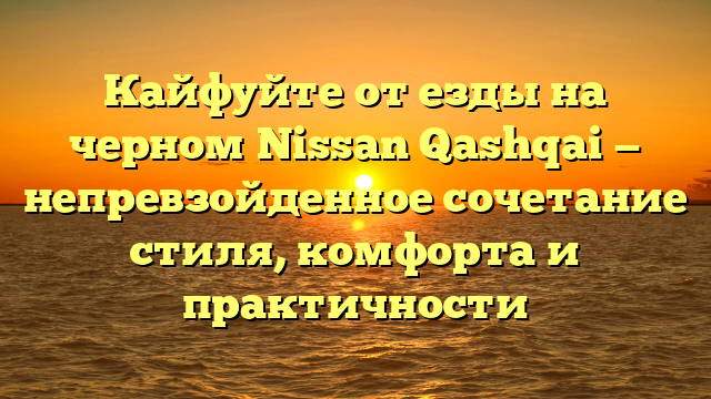 Кайфуйте от езды на черном Nissan Qashqai — непревзойденное сочетание стиля, комфорта и практичности