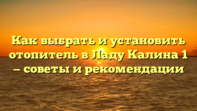 Как выбрать и установить отопитель в Ладу Калина 1 — советы и рекомендации