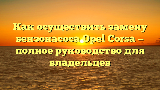 Как осуществить замену бензонасоса Opel Corsa — полное руководство для владельцев