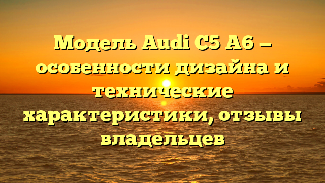 Модель Audi C5 A6 — особенности дизайна и технические характеристики, отзывы владельцев