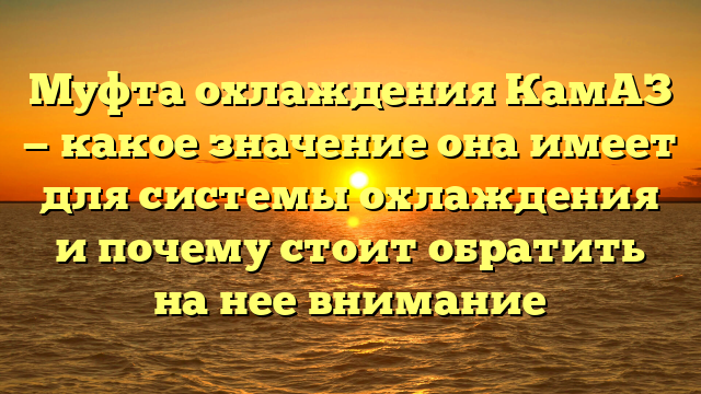 Муфта охлаждения КамАЗ — какое значение она имеет для системы охлаждения и почему стоит обратить на нее внимание