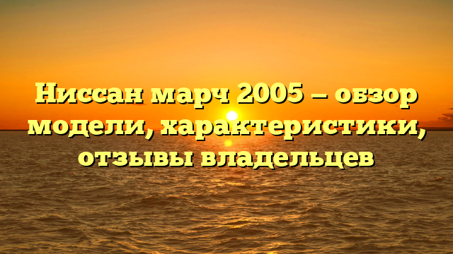 Ниссан марч 2005 — обзор модели, характеристики, отзывы владельцев