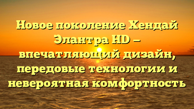 Новое поколение Хендай Элантра HD — впечатляющий дизайн, передовые технологии и невероятная комфортность