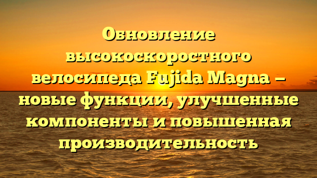 Обновление высокоскоростного велосипеда Fujida Magna — новые функции, улучшенные компоненты и повышенная производительность