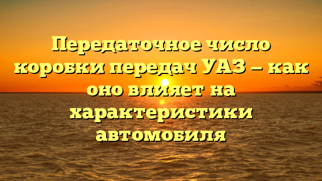 Передаточное число коробки передач УАЗ — как оно влияет на характеристики автомобиля