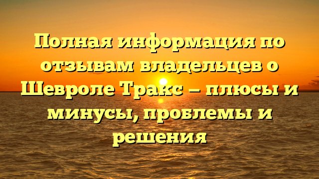 Полная информация по отзывам владельцев о Шевроле Тракс — плюсы и минусы, проблемы и решения