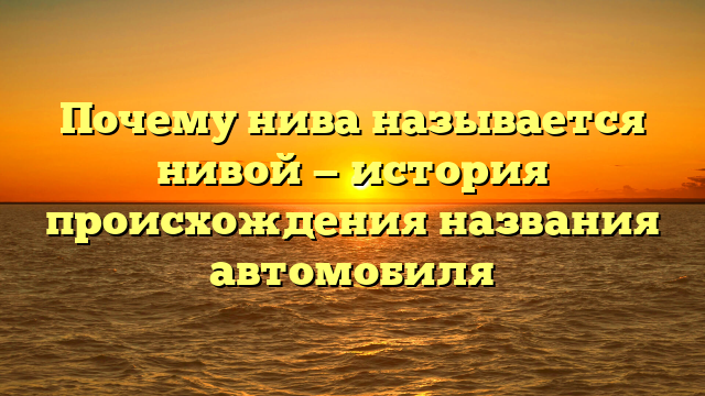 Почему нива называется нивой — история происхождения названия автомобиля