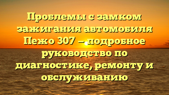 Проблемы с замком зажигания автомобиля Пежо 307 — подробное руководство по диагностике, ремонту и обслуживанию