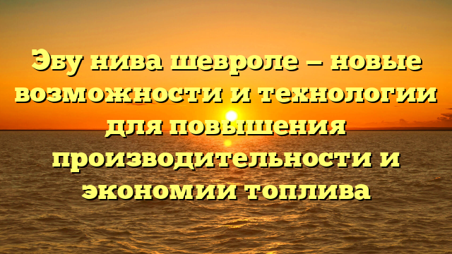 Эбу нива шевроле — новые возможности и технологии для повышения производительности и экономии топлива