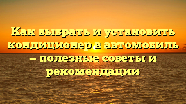 Как выбрать и установить кондиционер в автомобиль — полезные советы и рекомендации