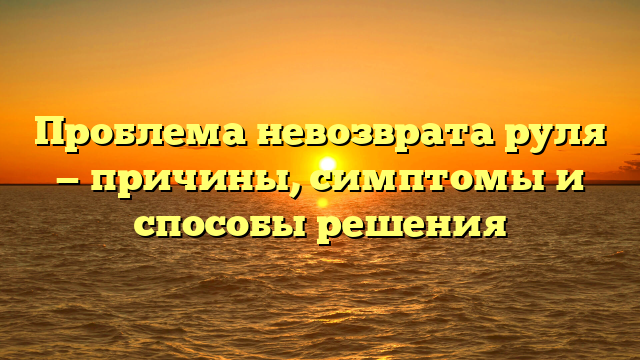 Проблема невозврата руля — причины, симптомы и способы решения