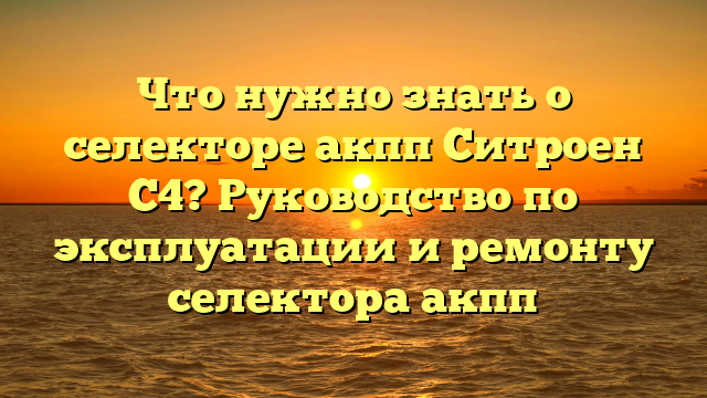 Что нужно знать о селекторе акпп Ситроен С4? Руководство по эксплуатации и ремонту селектора акпп